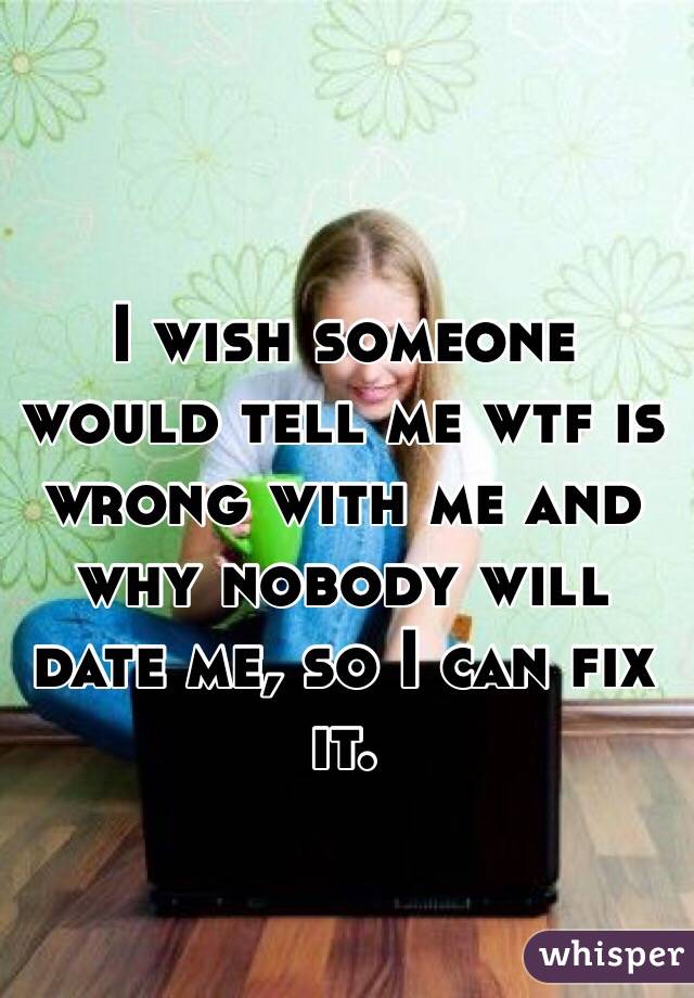 I wish someone would tell me wtf is wrong with me and why nobody will date me, so I can fix it. 
