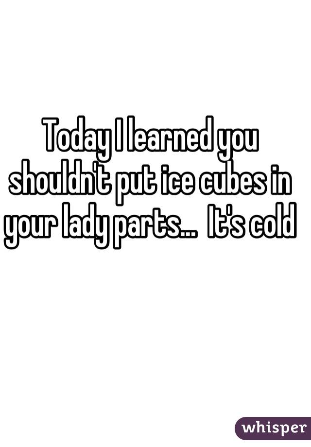 Today I learned you shouldn't put ice cubes in your lady parts...  It's cold