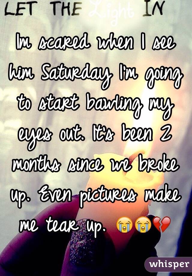 Im scared when I see him Saturday I'm going to start bawling my eyes out. It's been 2 months since we broke up. Even pictures make me tear up. 😭😭💔