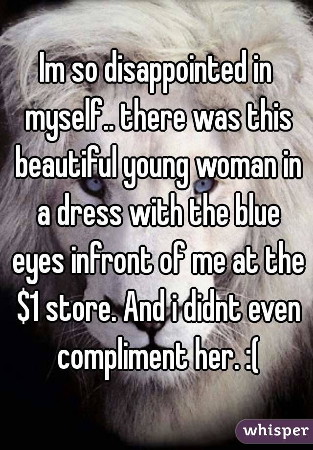 Im so disappointed in myself.. there was this beautiful young woman in a dress with the blue eyes infront of me at the $1 store. And i didnt even compliment her. :(
