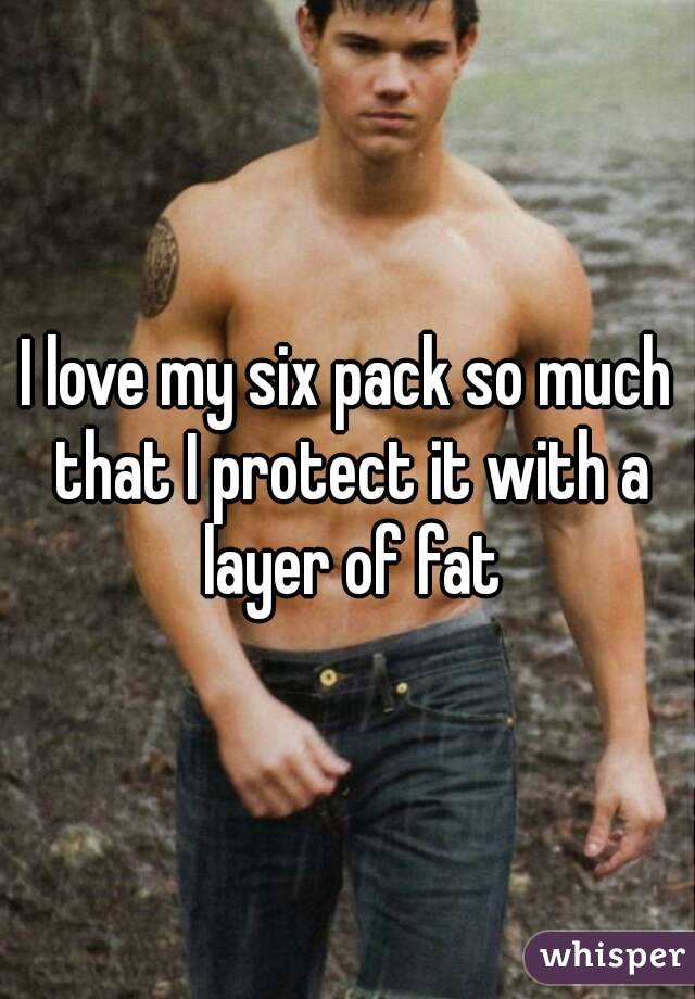I love my six pack so much that I protect it with a layer of fat