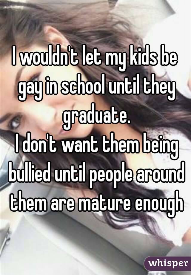 I wouldn't let my kids be gay in school until they graduate.
 I don't want them being bullied until people around them are mature enough