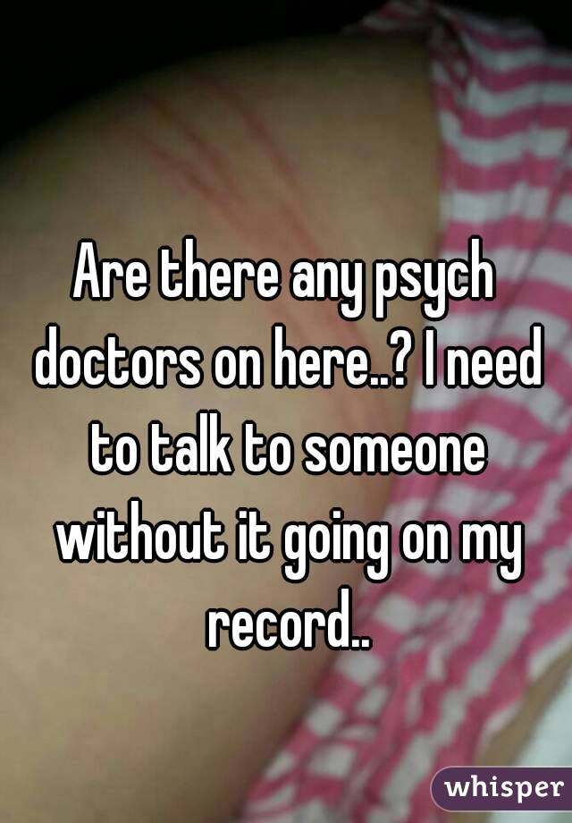 Are there any psych doctors on here..? I need to talk to someone without it going on my record..