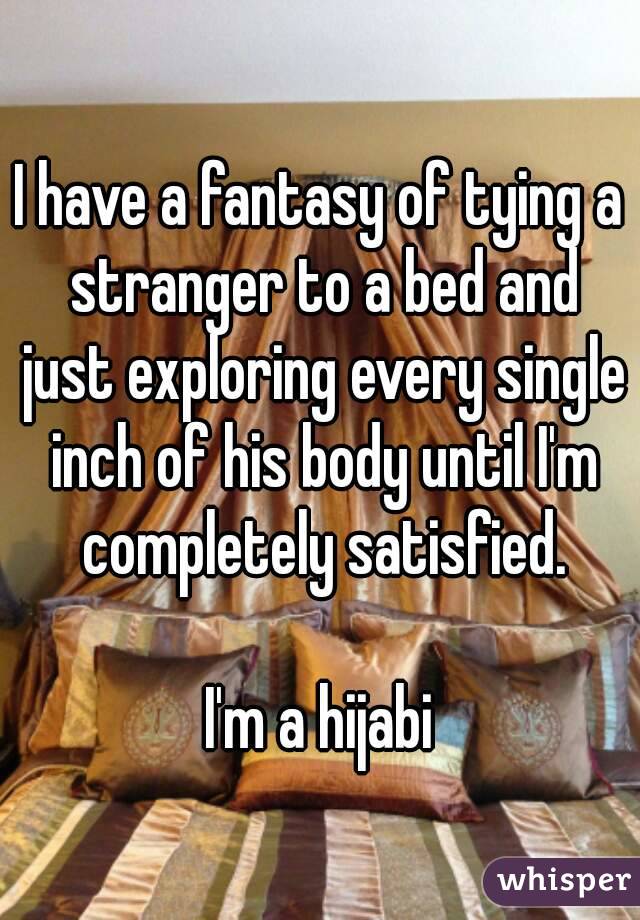 I have a fantasy of tying a stranger to a bed and just exploring every single inch of his body until I'm completely satisfied.

I'm a hijabi