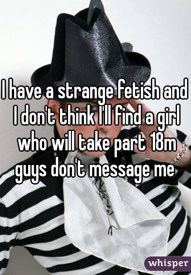 I have a strange fetish and I don't think I'll find a girl who will take part 18m guys don't message me 