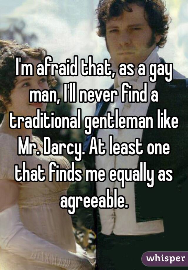 I'm afraid that, as a gay man, I'll never find a traditional gentleman like Mr. Darcy. At least one that finds me equally as agreeable. 