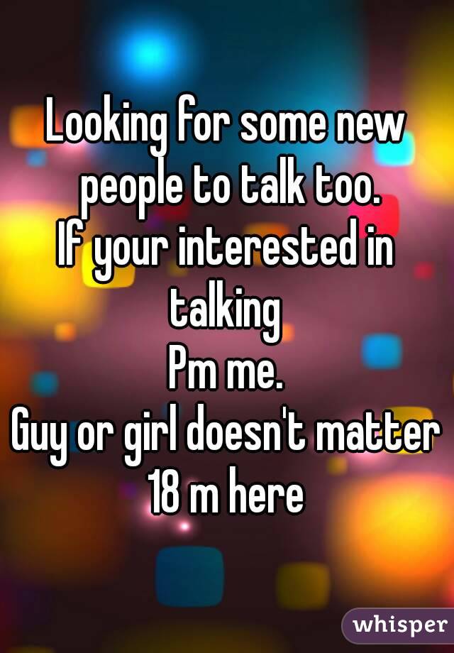 Looking for some new people to talk too.
If your interested in talking 
Pm me.
Guy or girl doesn't matter
18 m here
