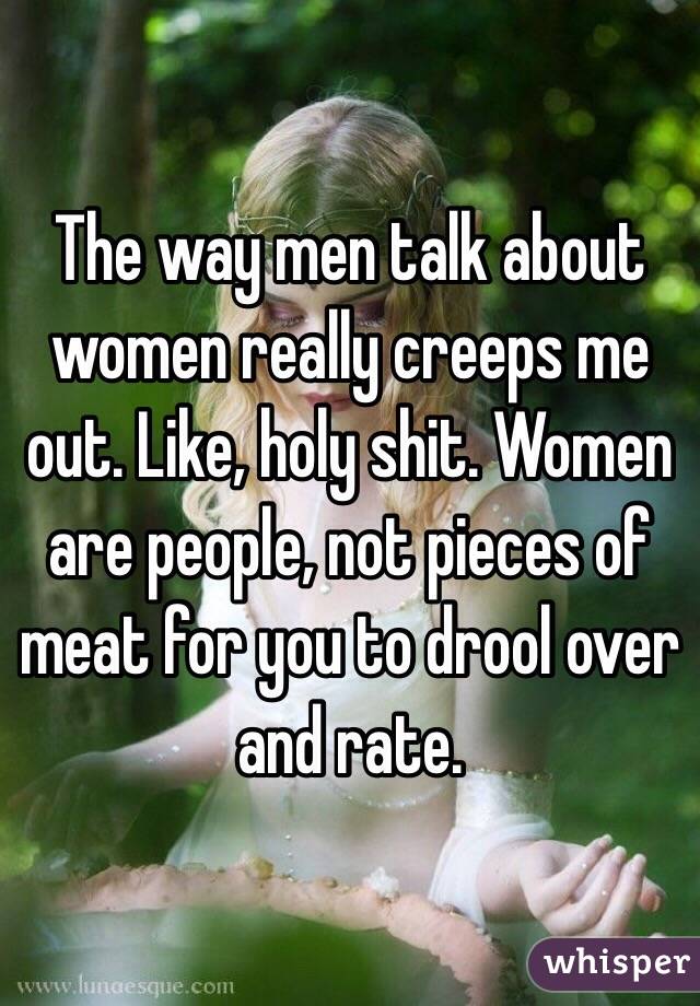 The way men talk about women really creeps me out. Like, holy shit. Women are people, not pieces of meat for you to drool over and rate. 
