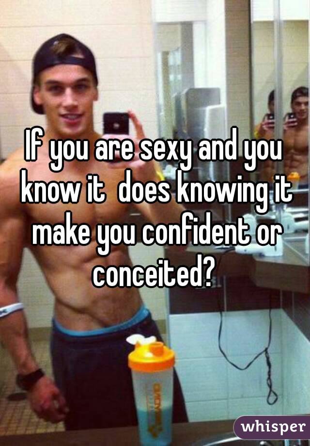 If you are sexy and you know it  does knowing it make you confident or conceited? 