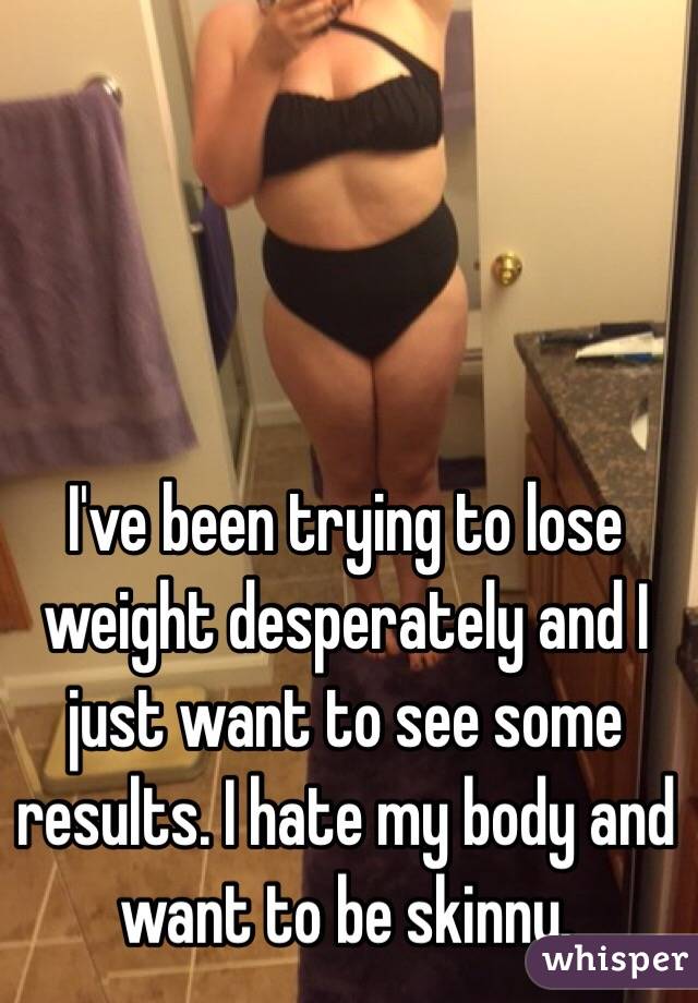 I've been trying to lose weight desperately and I just want to see some results. I hate my body and want to be skinny. 