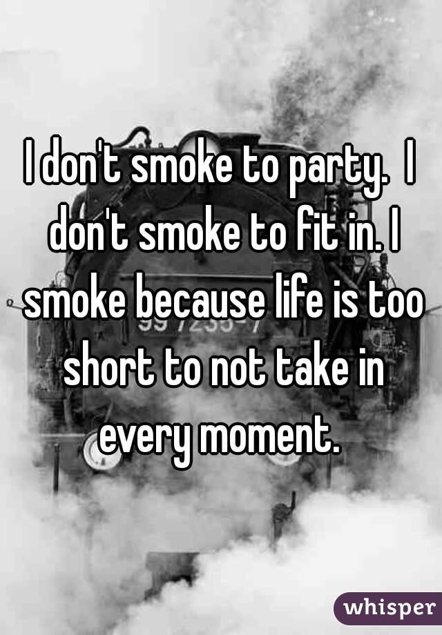 I don't smoke to party.  I don't smoke to fit in. I smoke because life is too short to not take in every moment. 