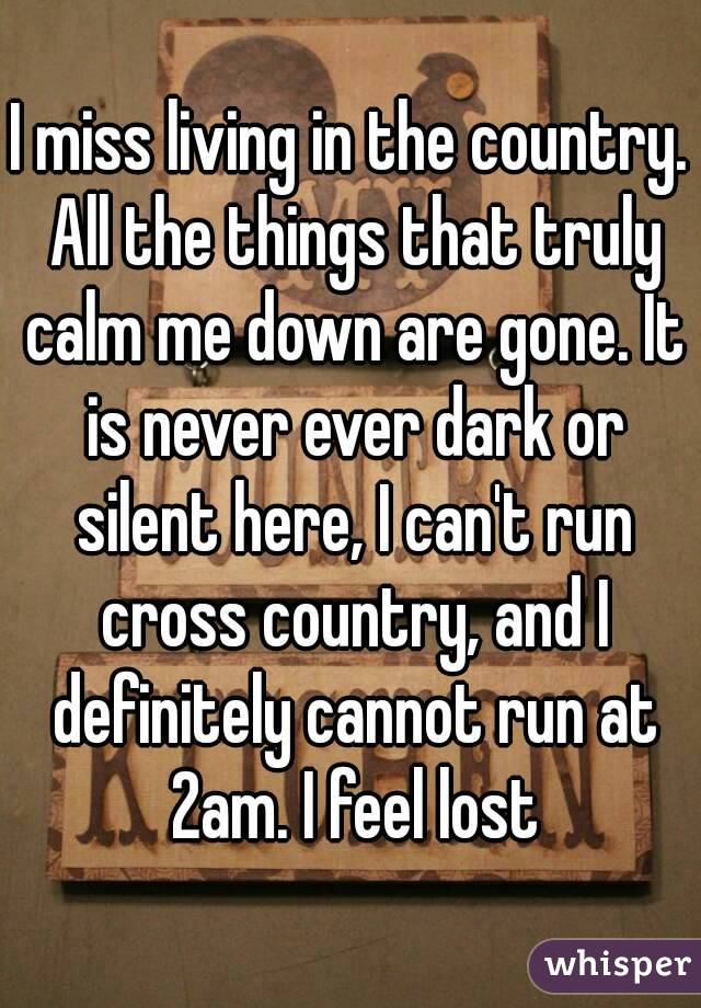 I miss living in the country. All the things that truly calm me down are gone. It is never ever dark or silent here, I can't run cross country, and I definitely cannot run at 2am. I feel lost