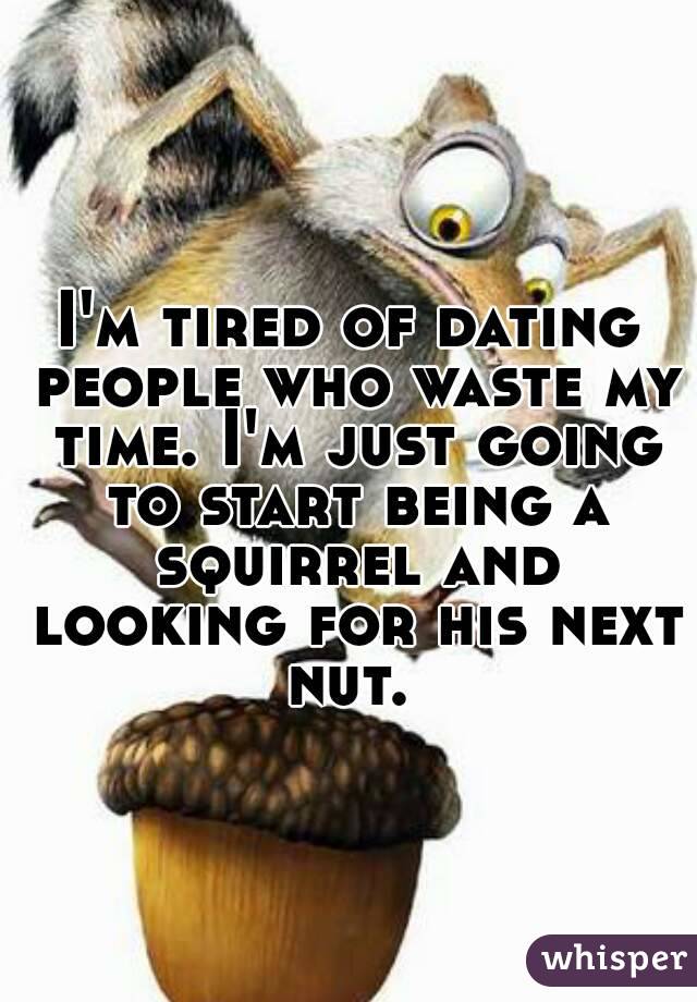 I'm tired of dating people who waste my time. I'm just going to start being a squirrel and looking for his next nut. 