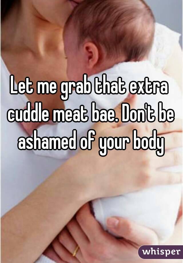 Let me grab that extra cuddle meat bae. Don't be ashamed of your body