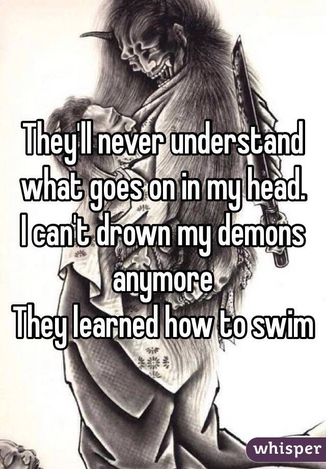 They'll never understand what goes on in my head. 
I can't drown my demons anymore 
They learned how to swim 