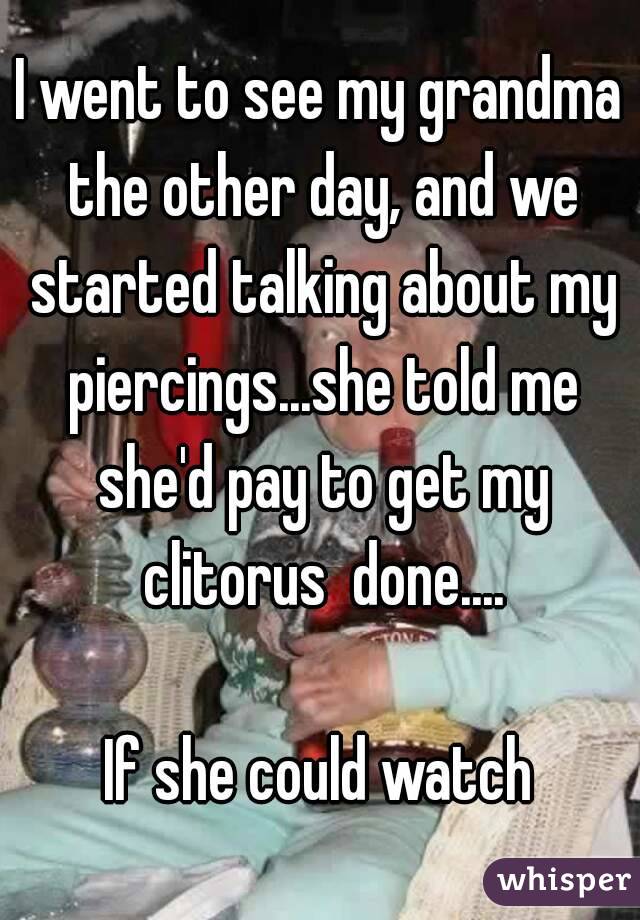 I went to see my grandma the other day, and we started talking about my piercings...she told me she'd pay to get my clitorus  done....

If she could watch