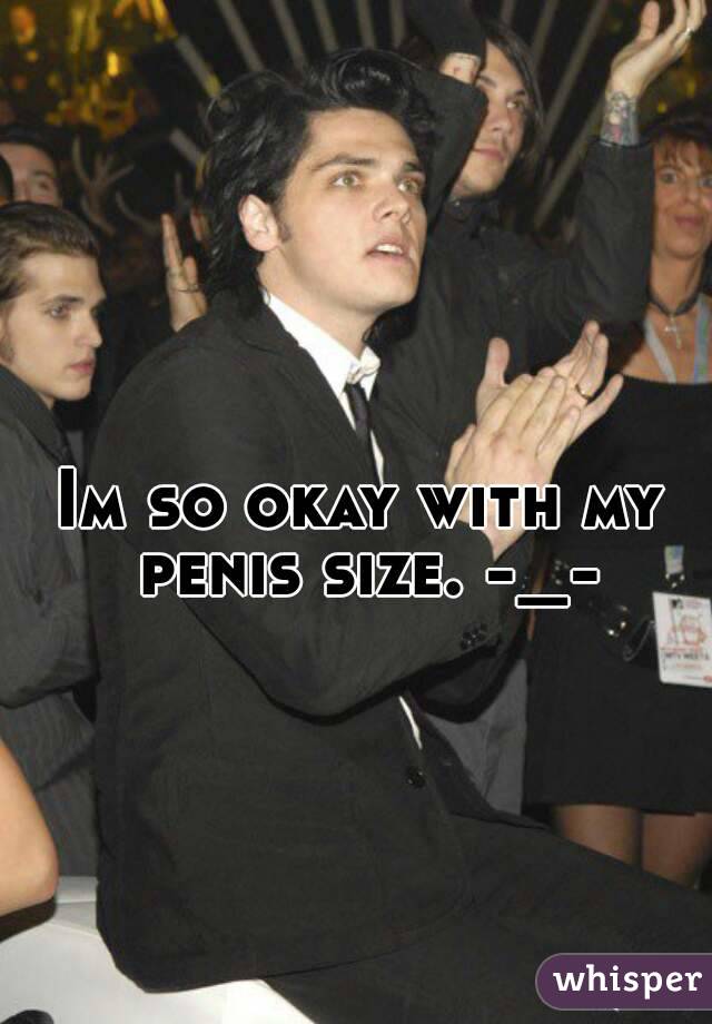 Im so okay with my penis size. -_-