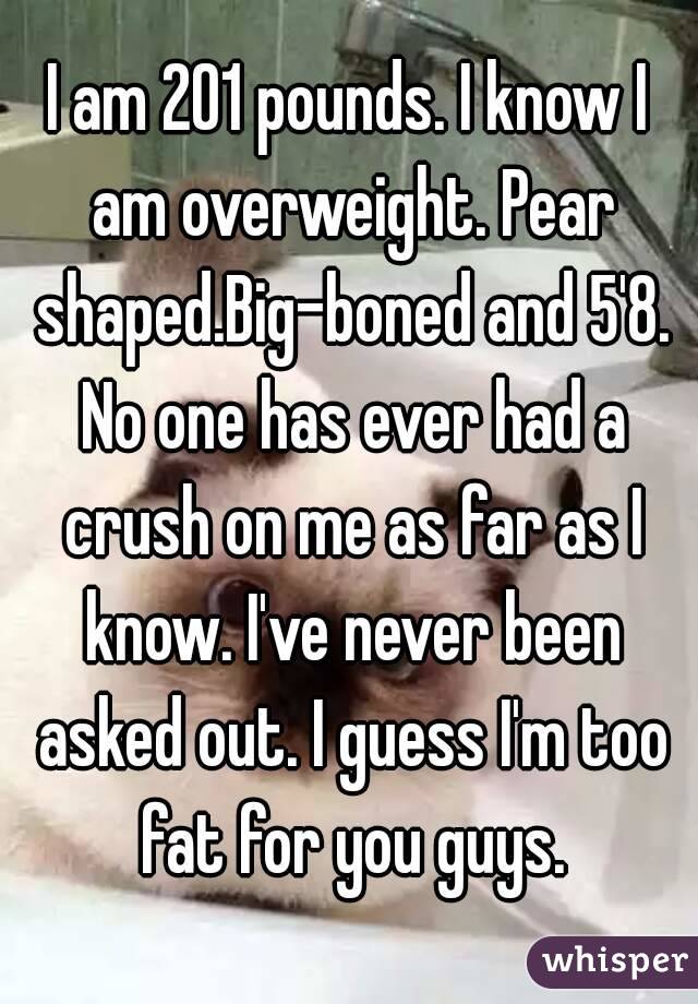 I am 201 pounds. I know I am overweight. Pear shaped.Big-boned and 5'8. No one has ever had a crush on me as far as I know. I've never been asked out. I guess I'm too fat for you guys.