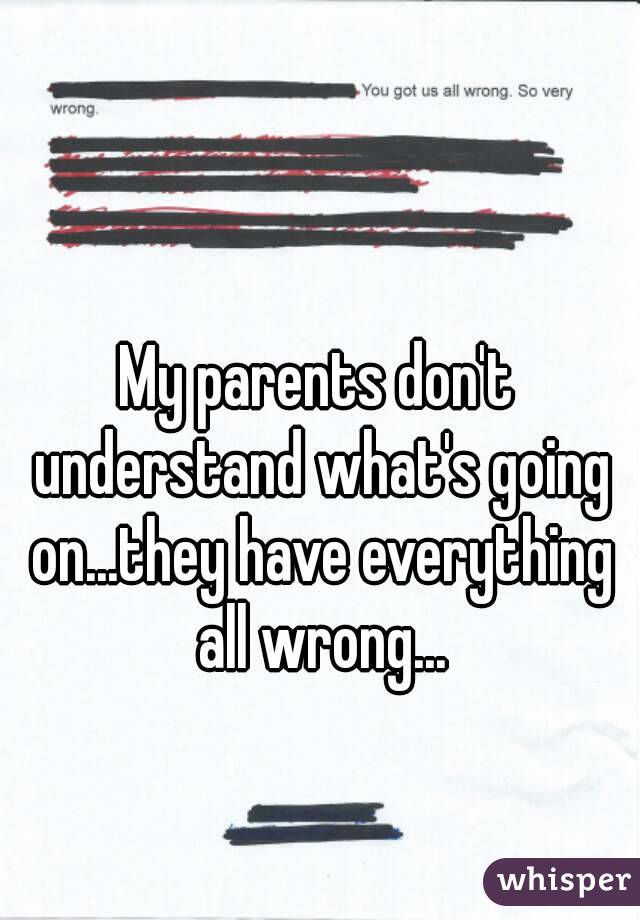 My parents don't understand what's going on...they have everything all wrong...