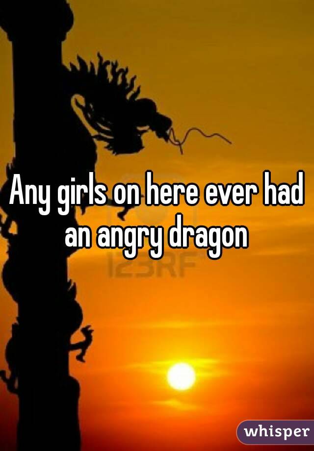 Any girls on here ever had an angry dragon 