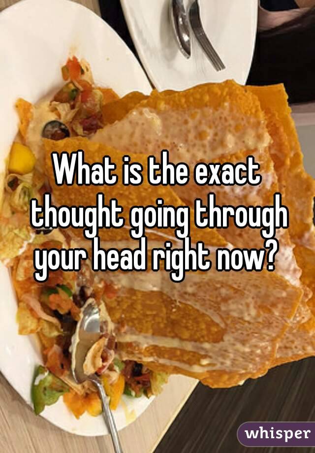 What is the exact thought going through your head right now? 