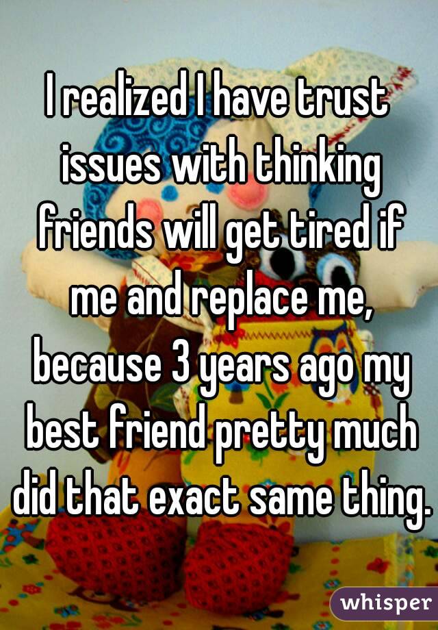 I realized I have trust issues with thinking friends will get tired if me and replace me, because 3 years ago my best friend pretty much did that exact same thing.