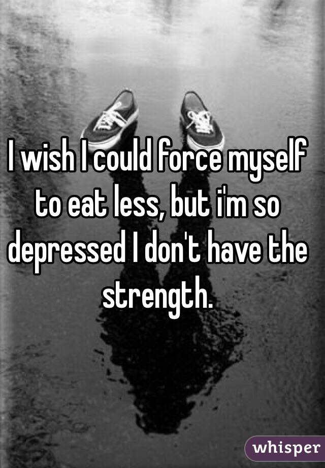 I wish I could force myself to eat less, but i'm so depressed I don't have the strength.