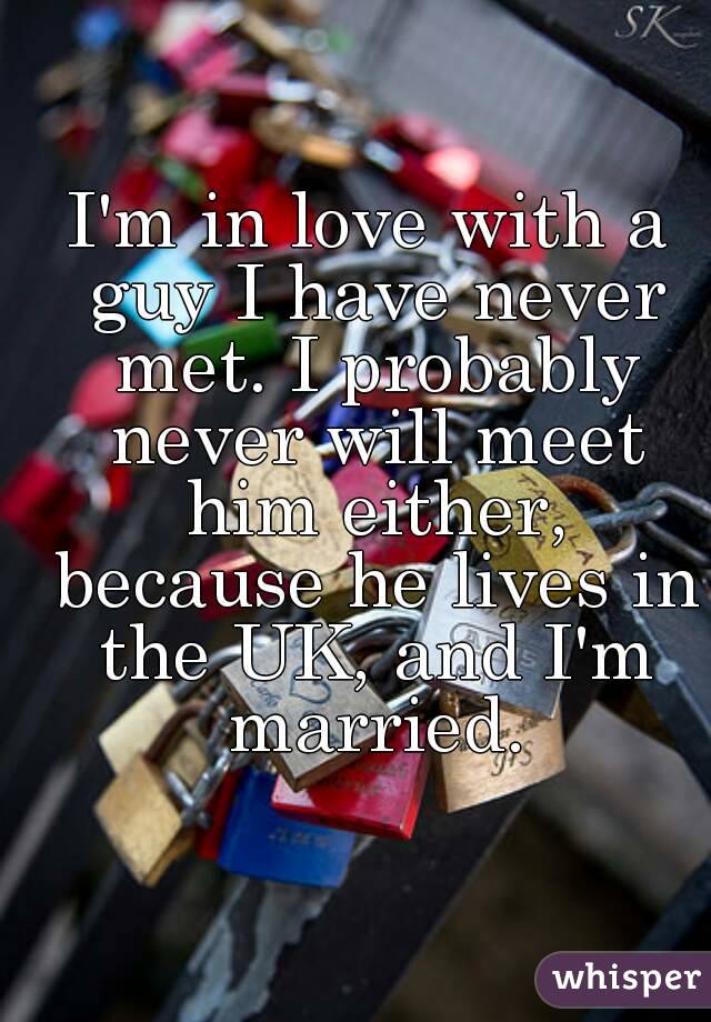 I'm in love with a guy I have never met. I probably never will meet him either, because he lives in the UK, and I'm married.
