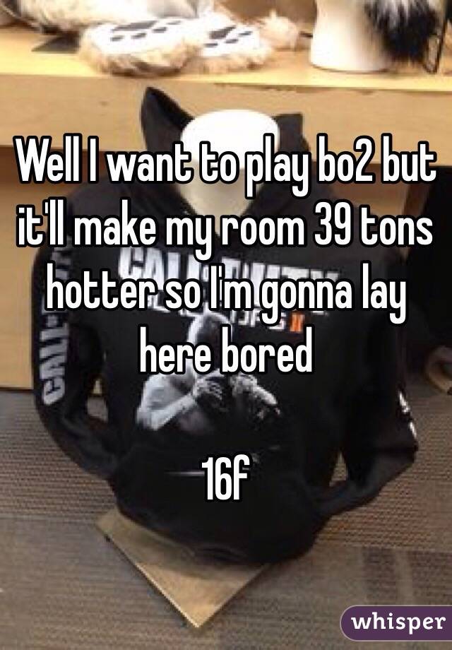 Well I want to play bo2 but it'll make my room 39 tons hotter so I'm gonna lay here bored 

16f 