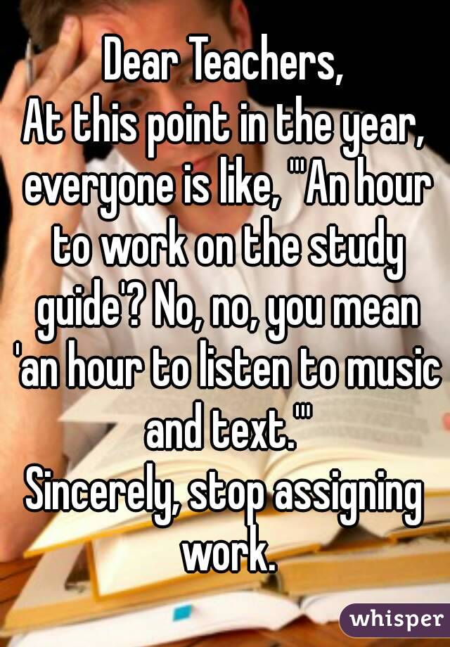 Dear Teachers,
At this point in the year, everyone is like, "'An hour to work on the study guide'? No, no, you mean 'an hour to listen to music and text.'"
Sincerely, stop assigning work.