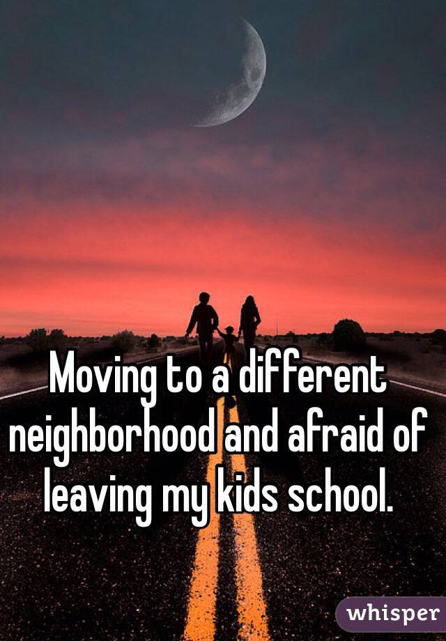 Moving to a different neighborhood and afraid of leaving my kids school. 