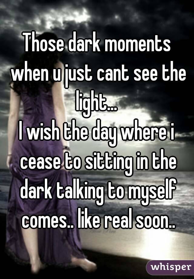 Those dark moments when u just cant see the light... 
I wish the day where i cease to sitting in the dark talking to myself comes.. like real soon..
