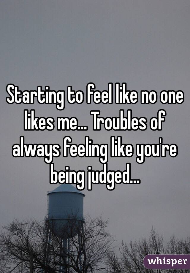 Starting to feel like no one likes me... Troubles of always feeling like you're being judged...