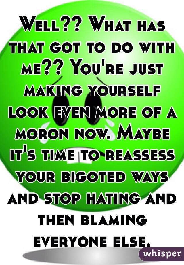 Well?? What has that got to do with me?? You're just making yourself look even more of a moron now. Maybe it's time to reassess your bigoted ways and stop hating and then blaming everyone else.