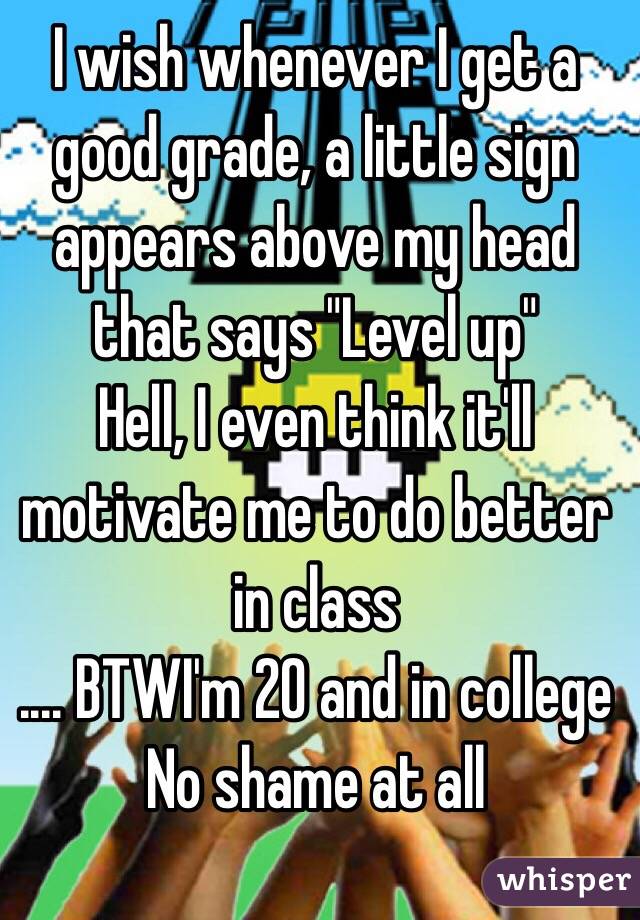 I wish whenever I get a good grade, a little sign appears above my head that says "Level up"
Hell, I even think it'll motivate me to do better in class
.... BTWI'm 20 and in college
No shame at all