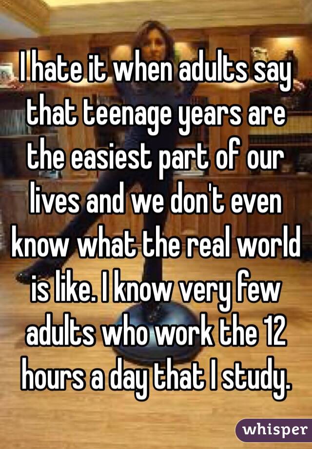 I hate it when adults say that teenage years are the easiest part of our lives and we don't even know what the real world is like. I know very few adults who work the 12 hours a day that I study.