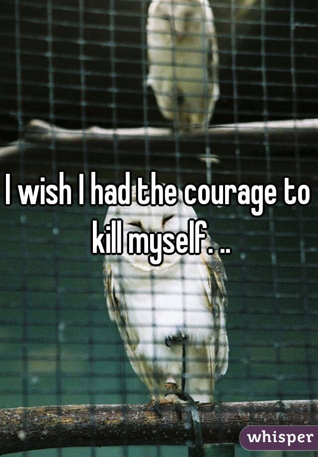 I wish I had the courage to kill myself. ..
