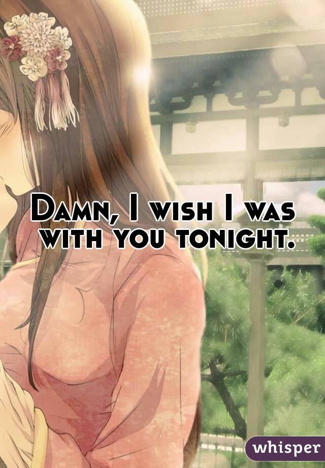 Damn, I wish I was with you tonight.