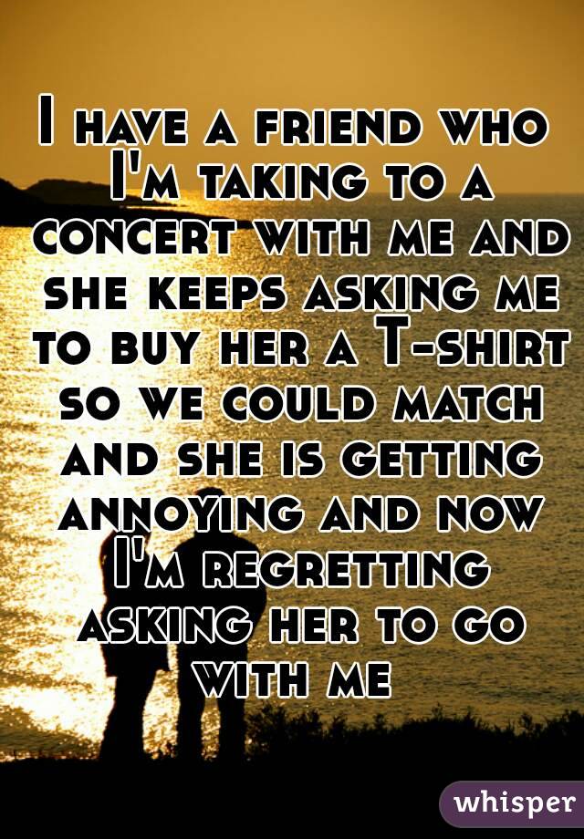 I have a friend who I'm taking to a concert with me and she keeps asking me to buy her a T-shirt so we could match and she is getting annoying and now I'm regretting asking her to go with me 