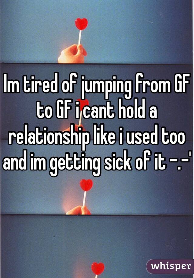 Im tired of jumping from GF to GF i cant hold a relationship like i used too and im getting sick of it -.-'