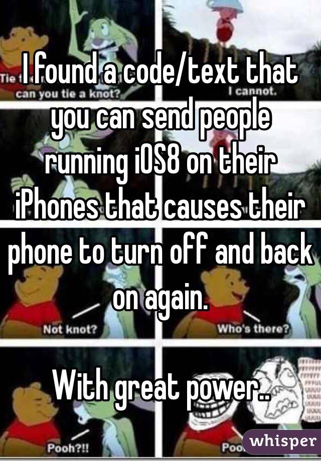 I found a code/text that you can send people running iOS8 on their iPhones that causes their phone to turn off and back on again.

With great power..