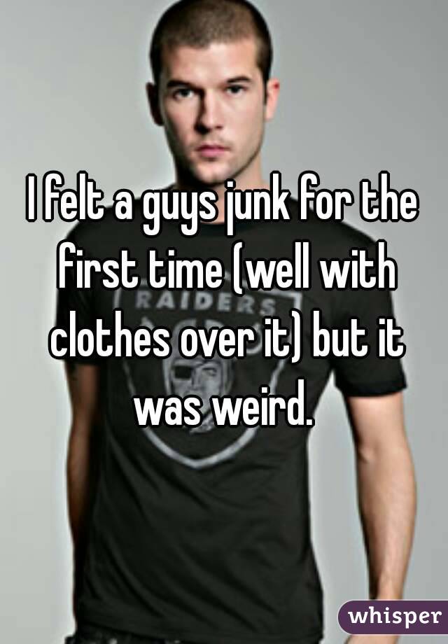 I felt a guys junk for the first time (well with clothes over it) but it was weird. 