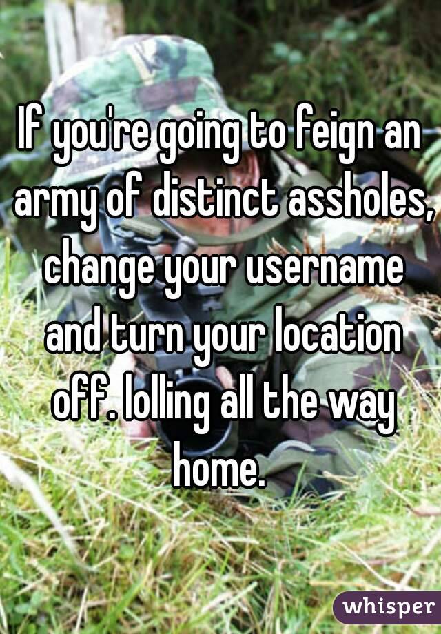If you're going to feign an army of distinct assholes, change your username and turn your location off. lolling all the way home. 