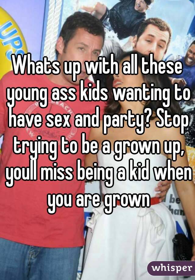 Whats up with all these young ass kids wanting to have sex and party? Stop trying to be a grown up, youll miss being a kid when you are grown