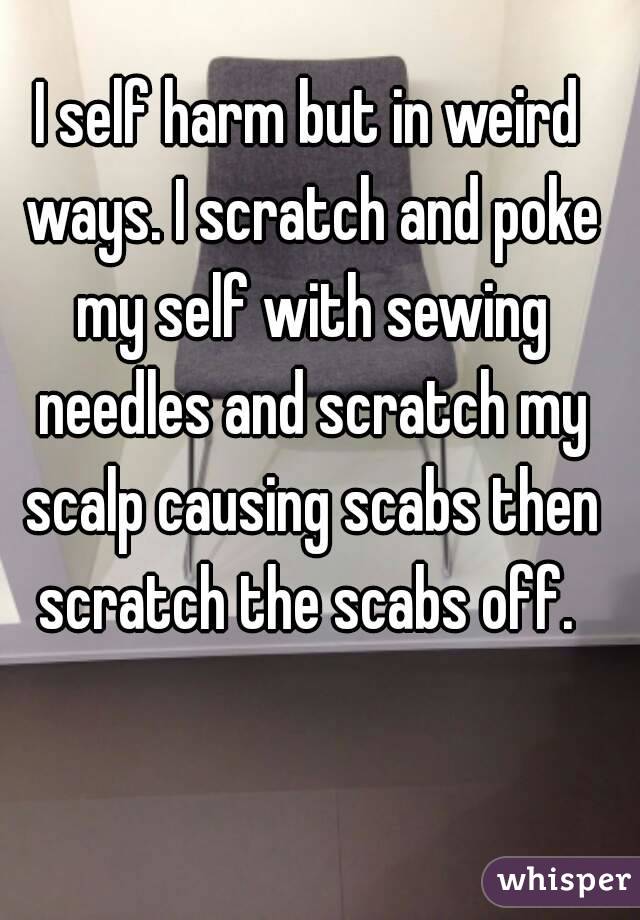 I self harm but in weird ways. I scratch and poke my self with sewing needles and scratch my scalp causing scabs then scratch the scabs off. 
