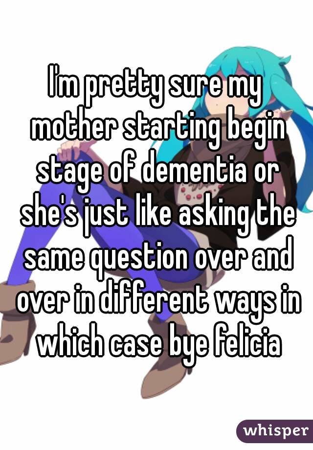 I'm pretty sure my mother starting begin stage of dementia or she's just like asking the same question over and over in different ways in which case bye felicia