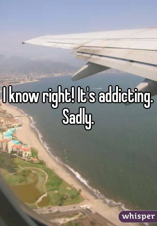 I know right! It's addicting. Sadly. 