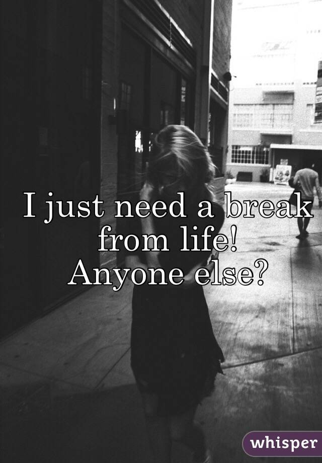 I just need a break from life! 
Anyone else? 