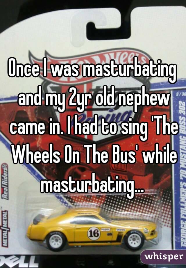 Once I was masturbating and my 2yr old nephew came in. I had to sing 'The Wheels On The Bus' while masturbating... 