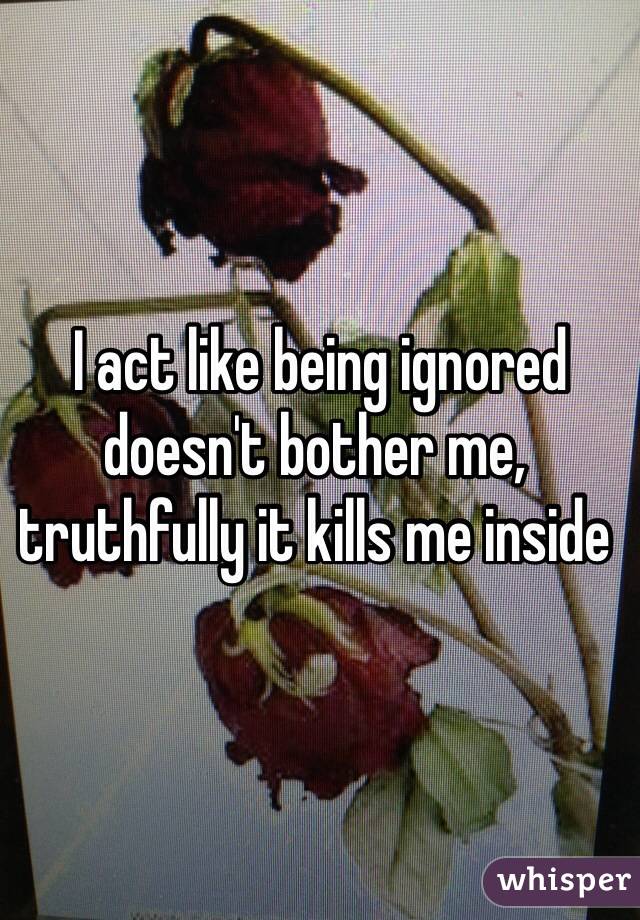  I act like being ignored doesn't bother me, truthfully it kills me inside 